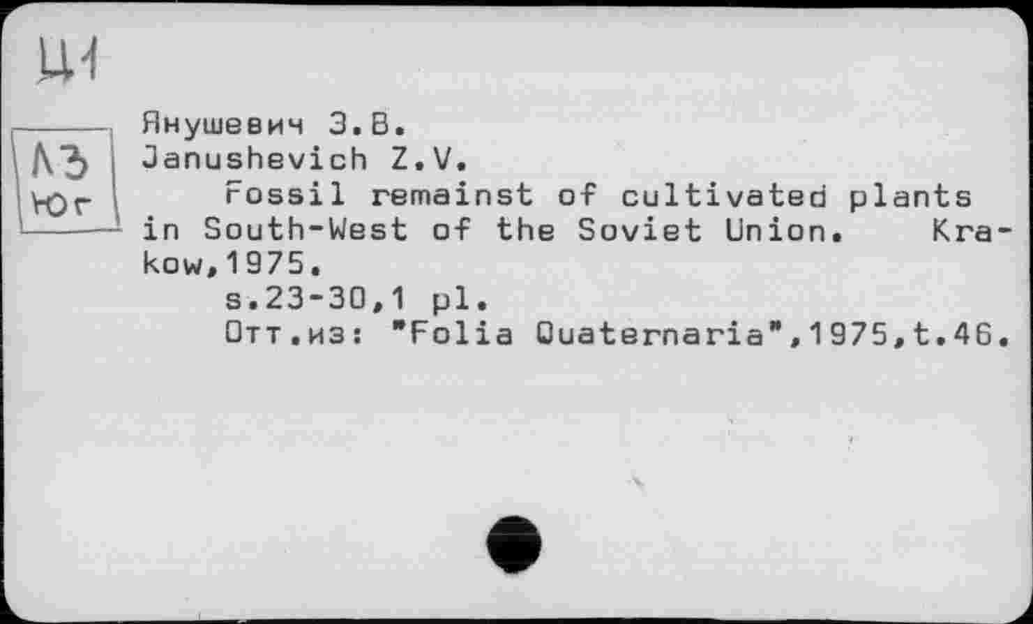 ﻿VOr
Янушевич З.В.
Janushevich Z.V.
Fossil remainst of cultivated plants in South-West of the Soviet Union. Krakow,1975.
s.23-30,1 pl.
□тт.из! "Folia Ouaternaria",1975,t.46.